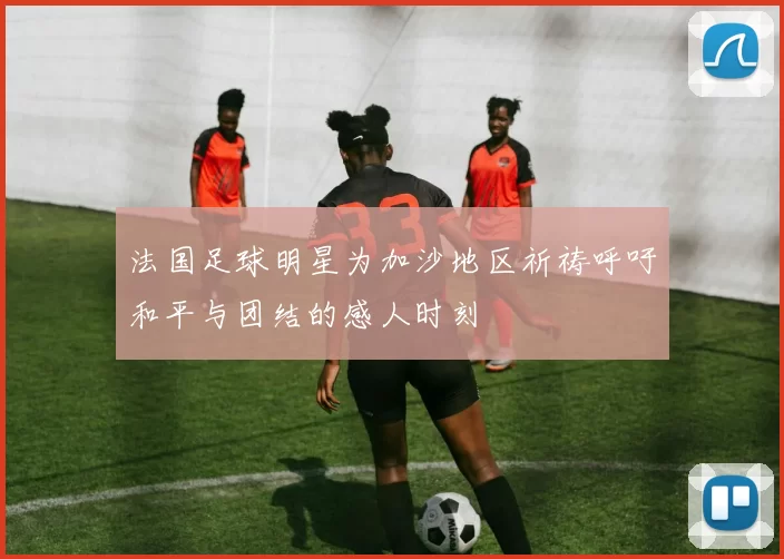 法国足球明星为加沙地区祈祷呼吁和平与团结的感人时刻