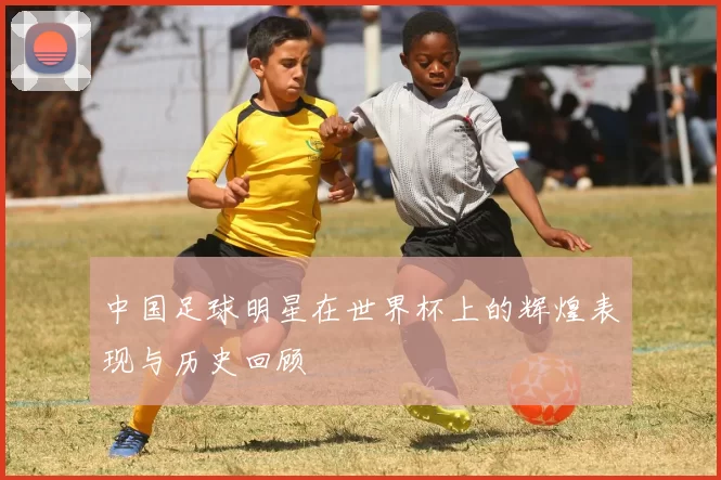 中国足球明星在世界杯上的辉煌表现与历史回顾