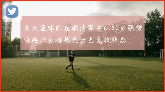 重庆篮球队在邀请赛中以86分强势领跑积分榜展现出色竞技状态