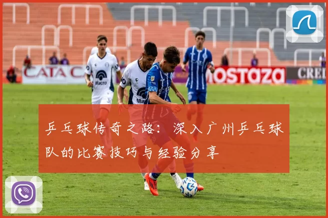 乒乓球传奇之路：深入广州乒乓球队的比赛技巧与经验分享