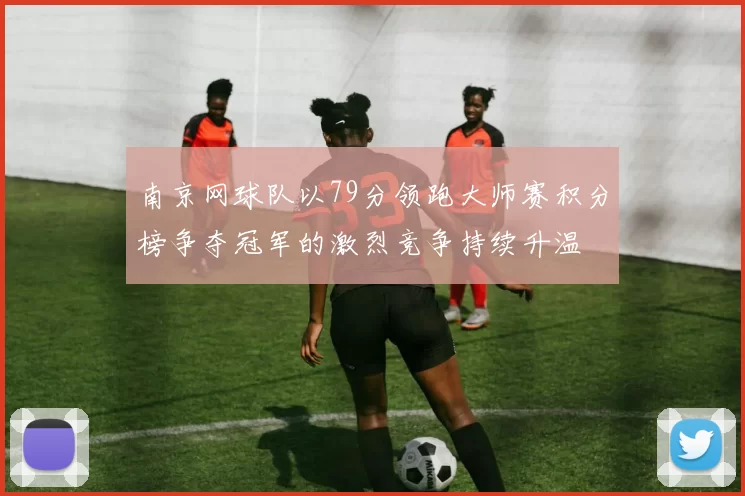 南京网球队以79分领跑大师赛积分榜争夺冠军的激烈竞争持续升温