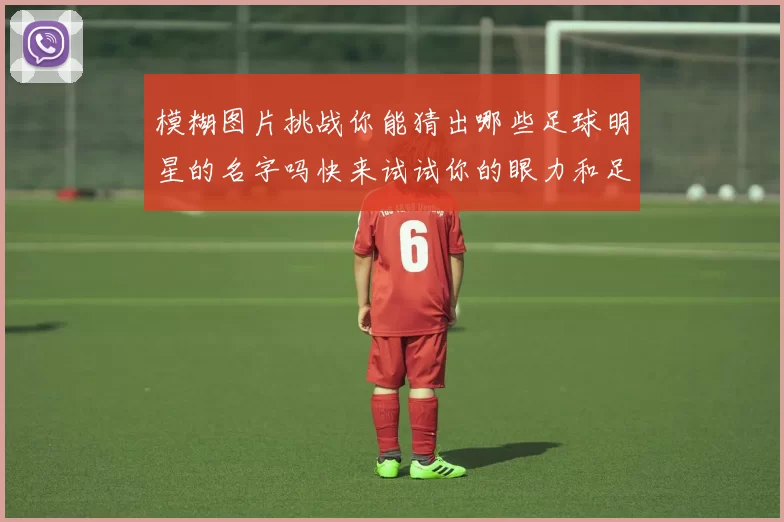 模糊图片挑战你能猜出哪些足球明星的名字吗快来试试你的眼力和足球知识