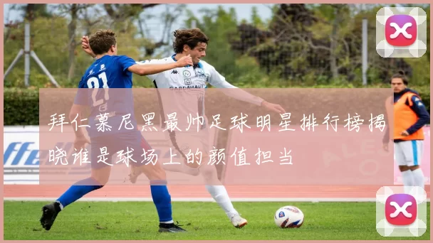 拜仁慕尼黑最帅足球明星排行榜揭晓谁是球场上的颜值担当
