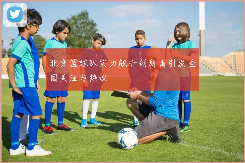 北京篮球队实力飙升创新高引发全国关注与热议