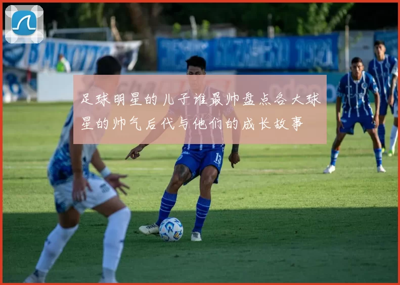 足球明星的儿子谁最帅盘点各大球星的帅气后代与他们的成长故事