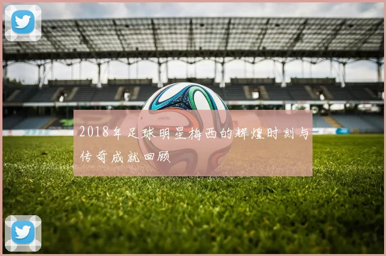 2018年足球明星梅西的辉煌时刻与传奇成就回顾