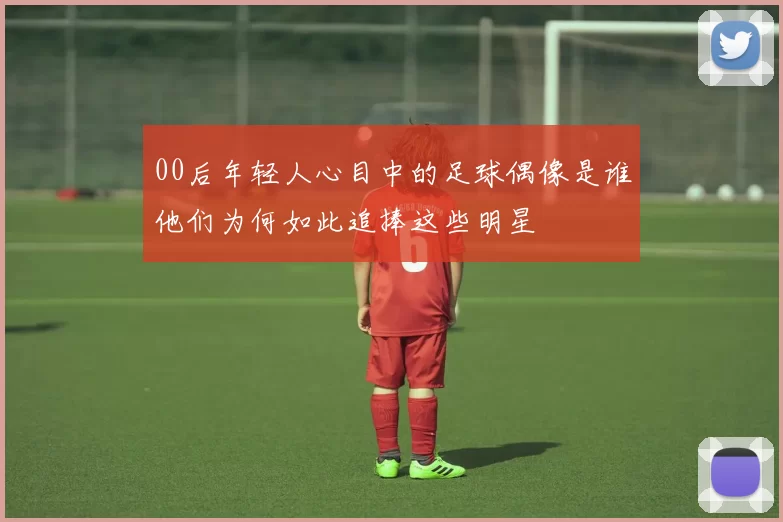 00后年轻人心目中的足球偶像是谁他们为何如此追捧这些明星