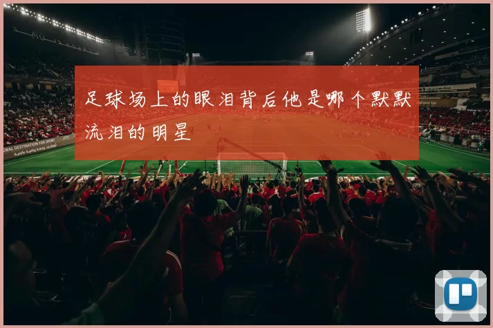 足球场上的眼泪背后他是哪个默默流泪的明星