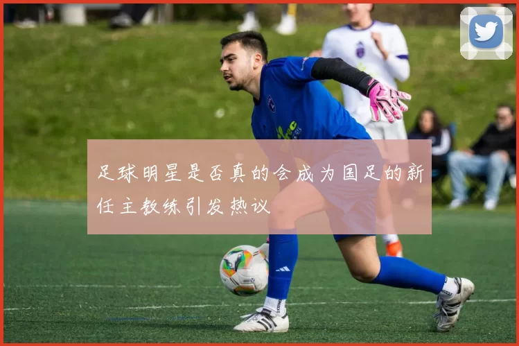 足球明星是否真的会成为国足的新任主教练引发热议