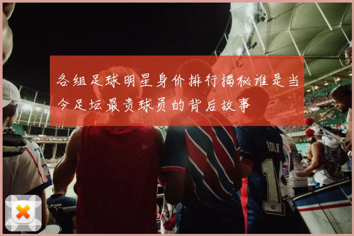 各组足球明星身价排行揭秘谁是当今足坛最贵球员的背后故事
