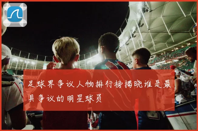 足球界争议人物排行榜揭晓谁是最具争议的明星球员