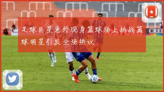 足球巨星意外现身篮球场上挑战篮球明星引发全场热议