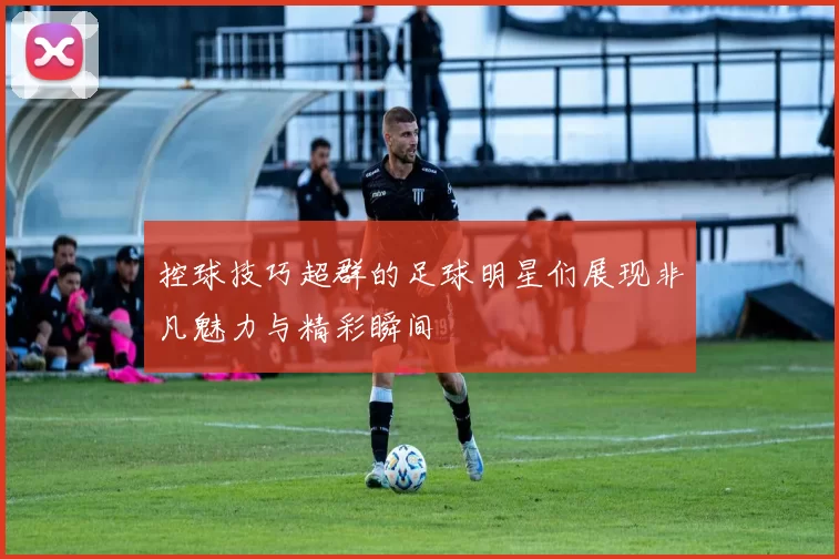 控球技巧超群的足球明星们展现非凡魅力与精彩瞬间