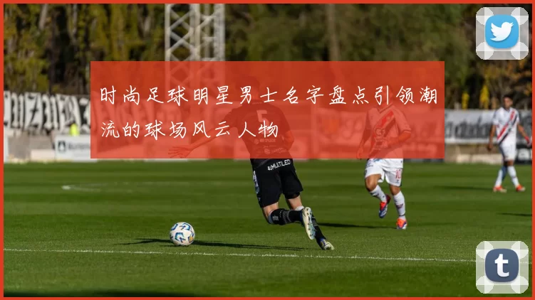 时尚足球明星男士名字盘点引领潮流的球场风云人物