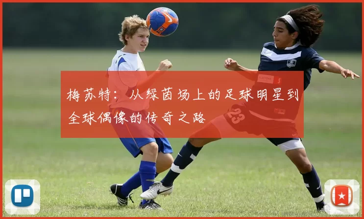 梅苏特：从绿茵场上的足球明星到全球偶像的传奇之路